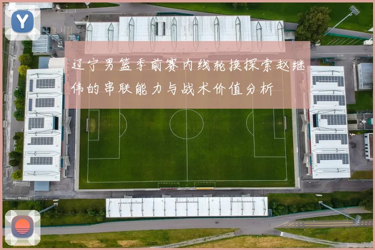 辽宁男篮季前赛内线轮换探索赵继伟的串联能力与战术价值分析