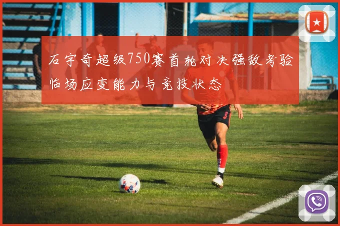 石宇奇超级750赛首轮对决强敌考验临场应变能力与竞技状态