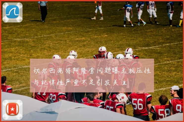 切尔西老将阿隆索问题曝光抗压性与纪律性严重不足引发关注