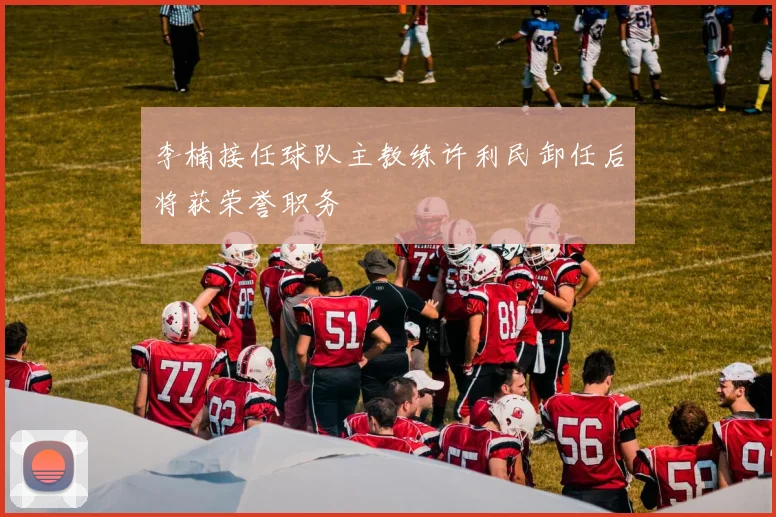 李楠接任球队主教练许利民卸任后将获荣誉职务