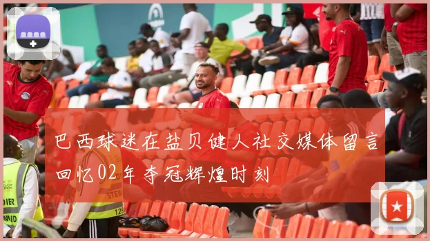巴西球迷在盐贝健人社交媒体留言回忆02年夺冠辉煌时刻