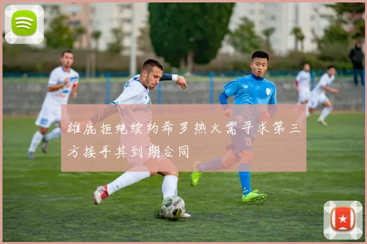 雄鹿拒绝续约希罗热火需寻求第三方接手其到期合同