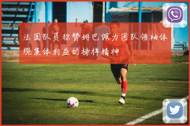 法国队员称赞姆巴佩为团队领袖体现集体利益的榜样精神