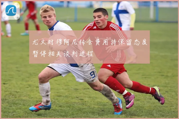尤文对穆阿尼转会费用持保留态度暂停相关谈判进程
