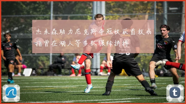 杰米森助力尼克斯夺冠收获首枚戒指曾在湖人等多队辗转拼搏