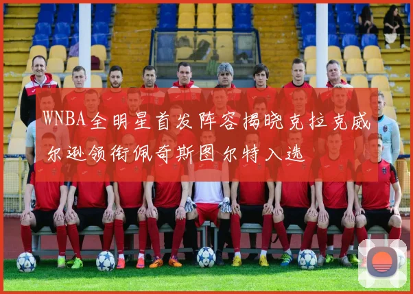 WNBA全明星首发阵容揭晓克拉克威尔逊领衔佩奇斯图尔特入选