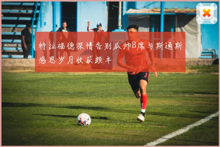 特拉福德深情告别瓜帅B席与斯通斯感恩岁月收获颇丰