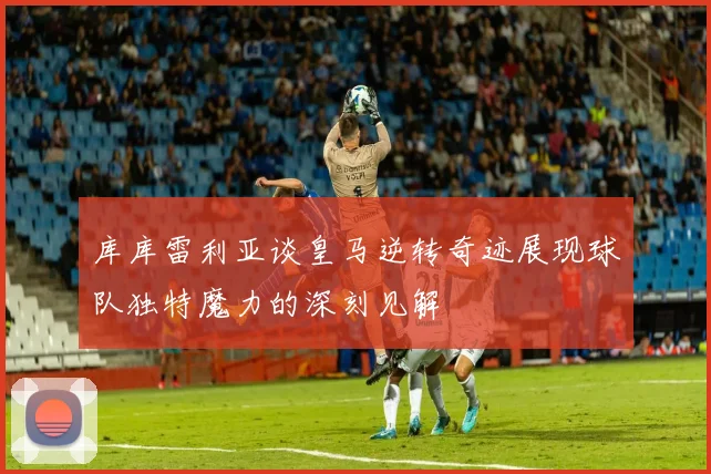 库库雷利亚谈皇马逆转奇迹展现球队独特魔力的深刻见解