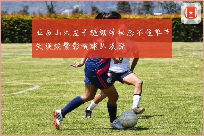 亚历山大左手缠绷带状态不佳单节失误频繁影响球队表现