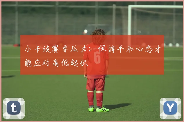 小卡谈赛季压力：保持平和心态才能应对高低起伏