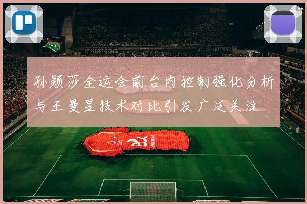 孙颖莎全运会前台内控制强化分析与王曼昱技术对比引发广泛关注