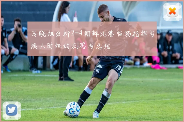 马晓旭分析2-4朝鲜比赛临场指挥与换人时机的反思与总结