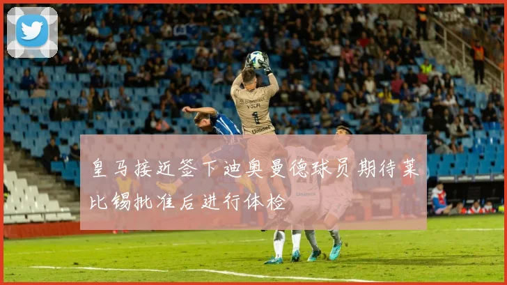 皇马接近签下迪奥曼德球员期待莱比锡批准后进行体检