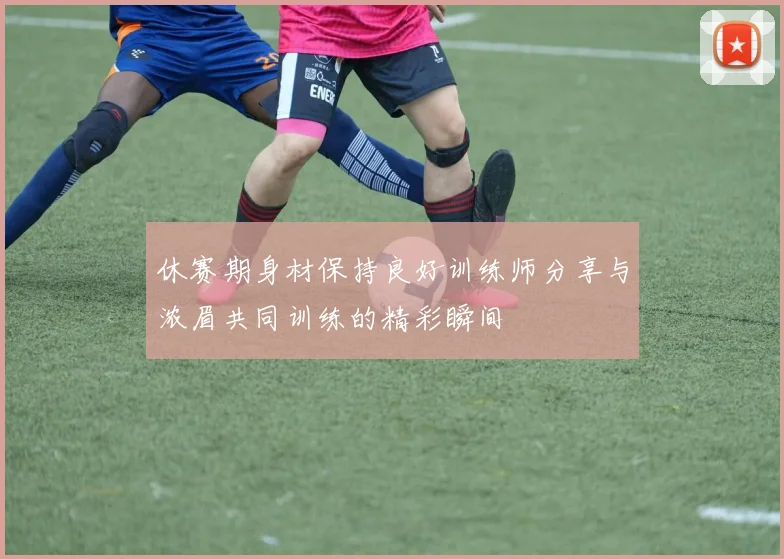 休赛期身材保持良好训练师分享与浓眉共同训练的精彩瞬间