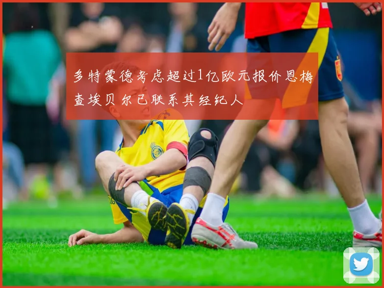 多特蒙德考虑超过1亿欧元报价恩梅查埃贝尔已联系其经纪人