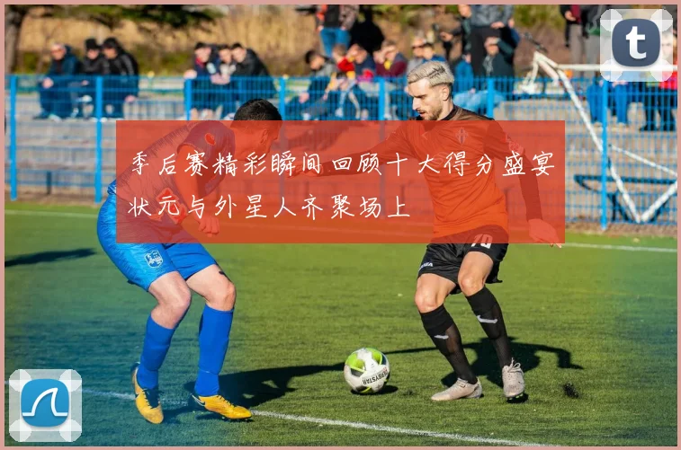 季后赛精彩瞬间回顾十大得分盛宴状元与外星人齐聚场上
