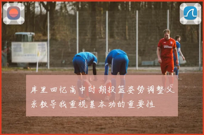 库里回忆高中时期投篮姿势调整父亲教导我重视基本功的重要性